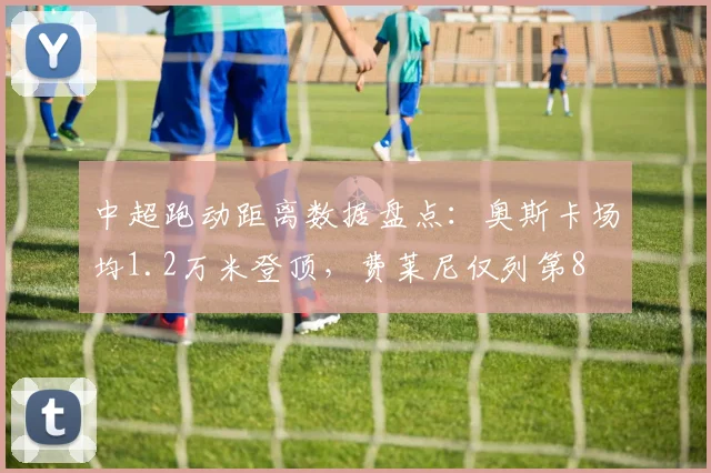 中超跑动距离数据盘点:奥斯卡场均1.2万米登顶,费莱尼仅列第8