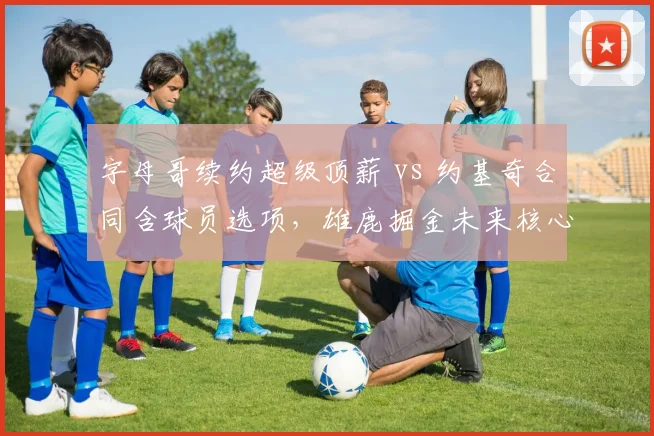 字母哥续约超级顶薪 vs 约基奇合同含球员选项，雄鹿掘金未来核心锁定策略分化
